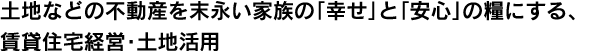 土地などの不動産を末永い家族の「幸せ」と「安心」の糧にする、賃貸住宅経営・土地活用。 土地などの不動産を末永い家族の「幸せ」と「安心」の糧にする、賃貸住宅経営・土地活用。